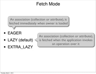 Fetch Mode


                An association (collection or attribute), is
               fetched immediately when owner is loaded


     • EAGER                         An association (collection or attribute),
     • LAZY (default)                is fetched when the application invokes
                                               an operation over it
     • EXTRA_LAZY


Thursday, March 1, 2012
 