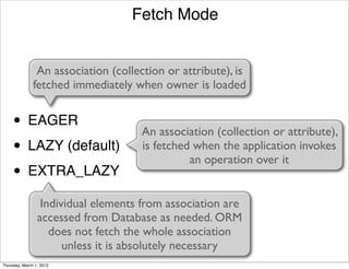 Fetch Mode


                An association (collection or attribute), is
               fetched immediately when owner is loaded


     • EAGER                         An association (collection or attribute),
     • LAZY (default)                is fetched when the application invokes
                                               an operation over it
     • EXTRA_LAZY
                  Individual elements from association are
                 accessed from Database as needed. ORM
                    does not fetch the whole association
                       unless it is absolutely necessary
Thursday, March 1, 2012
 