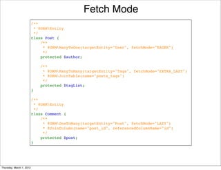 Fetch Mode
                          /**
                           * @ORMEntity
                           */
                          class Post {
                              /**
                               * @ORMManyToOne(targetEntity="User", fetchMode="EAGER")
                               */
                              protected $author;

                              /**
                               * @ORMManyToMany(targetEntity="Tags", fetchMode="EXTRA_LAZY")
                               * @ORMJoinTable(name="posts_tags")
                               */
                              protected $tagList;
                          }

                          /**
                           * @ORMEntity
                           */
                          class Comment {
                              /**
                               * @ORMOneToMany(targetEntity="Post", fetchMode="LAZY")
                               * @JoinColumn(name="post_id", referencedColumnName="id")
                               */
                              protected $post;
                          }




Thursday, March 1, 2012
 