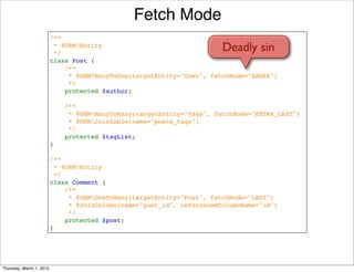 Fetch Mode
                          /**
                           * @ORMEntity
                           */
                                                                        Deadly sin
                          class Post {
                              /**
                               * @ORMManyToOne(targetEntity="User", fetchMode="EAGER")
                               */
                              protected $author;

                              /**
                               * @ORMManyToMany(targetEntity="Tags", fetchMode="EXTRA_LAZY")
                               * @ORMJoinTable(name="posts_tags")
                               */
                              protected $tagList;
                          }

                          /**
                           * @ORMEntity
                           */
                          class Comment {
                              /**
                               * @ORMOneToMany(targetEntity="Post", fetchMode="LAZY")
                               * @JoinColumn(name="post_id", referencedColumnName="id")
                               */
                              protected $post;
                          }




Thursday, March 1, 2012
 