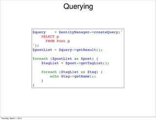 Querying


                          $query    = $entityManager->createQuery('
                              SELECT p 
                                FROM Post p
                          ');
                          $postList = $query->getResult();

                          foreach ($postList as $post) {
                              $tagList = $post->getTagList();

                              foreach ($tagList as $tag) {
                                  echo $tag->getName();
                              }
                          }




Thursday, March 1, 2012
 
