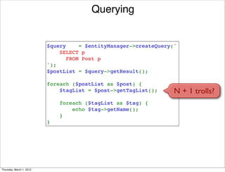 Querying


                          $query    = $entityManager->createQuery('
                              SELECT p 
                                FROM Post p
                          ');
                          $postList = $query->getResult();

                          foreach ($postList as $post) {
                              $tagList = $post->getTagList();     N + 1 trolls?
                              foreach ($tagList as $tag) {
                                  echo $tag->getName();
                              }
                          }




Thursday, March 1, 2012
 