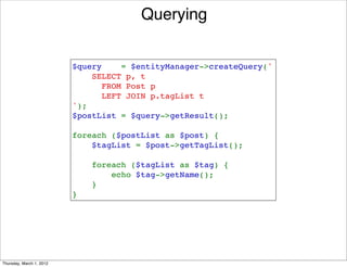 Querying


                          $query    = $entityManager->createQuery('
                              SELECT p, t 
                                FROM Post p 
                                LEFT JOIN p.tagList t
                          ');
                          $postList = $query->getResult();

                          foreach ($postList as $post) {
                              $tagList = $post->getTagList();

                              foreach ($tagList as $tag) {
                                  echo $tag->getName();
                              }
                          }




Thursday, March 1, 2012
 
