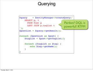 Querying


                          $query    = $entityManager->createQuery('
                              SELECT p, t 
                                FROM Post p                 Pardon? DQL is
                                LEFT JOIN p.tagList t
                          ');
                                                            powerful! RTFM
                          $postList = $query->getResult();

                          foreach ($postList as $post) {
                              $tagList = $post->getTagList();

                              foreach ($tagList as $tag) {
                                  echo $tag->getName();
                              }
                          }




Thursday, March 1, 2012
 