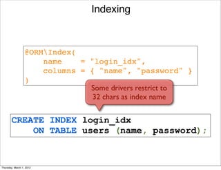 Indexing



                  @ORMIndex(
                      name    = "login_idx", 
                      columns = { "name", "password" }
                  )
                                Some drivers restrict to
                                 32 chars as index name


       CREATE INDEX login_idx
           ON TABLE users (name, password);


Thursday, March 1, 2012
 
