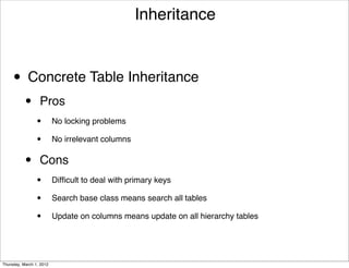 Inheritance



     • Concrete Table Inheritance
           •      Pros
                 •        No locking problems

                 •        No irrelevant columns


           •      Cons
                 •        Difﬁcult to deal with primary keys

                 •        Search base class means search all tables

                 •        Update on columns means update on all hierarchy tables




Thursday, March 1, 2012
 