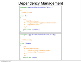 Dependency Management
                          namespace AppBundleBlogBundleEntity;

                          /**
                           * @ORMEntity
                           */
                          class Post
                          {
                              /**
                               * @ORMOneToMany(
                               *   targetEntity="AppComment:Comment",
                               *   mappedBy="post"
                               * )
                               */
                              protected $comments;
                          }

                          namespace AppBundleCommentBundleEntity;

                          /**
                           * @ORMEntity
                           */
                          class Comment
                          {
                              /**
                               * @ORMManyToOne(
                               *   targetEntity="AppBlog:Post",
                               *   inversedBy="comments"
                               * )     
                               */
                              protected $post;
                          }
Thursday, March 1, 2012
 