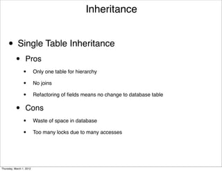 Inheritance


     • Single Table Inheritance
           •      Pros
                 •        Only one table for hierarchy

                 •        No joins

                 •        Refactoring of ﬁelds means no change to database table


           •      Cons
                 •        Waste of space in database

                 •        Too many locks due to many accesses




Thursday, March 1, 2012
 