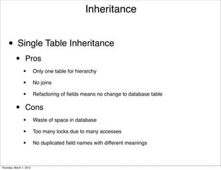 Inheritance


     • Single Table Inheritance
           •      Pros
                 •        Only one table for hierarchy

                 •        No joins

                 •        Refactoring of ﬁelds means no change to database table


           •      Cons
                 •        Waste of space in database

                 •        Too many locks due to many accesses

                 •        No duplicated ﬁeld names with different meanings



Thursday, March 1, 2012
 