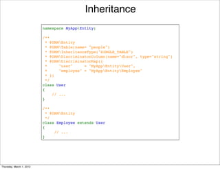 Inheritance
                          namespace MyAppEntity;

                          /**
                           * @ORMEntity
                            * @ORMTable(name= "people")
                           * @ORMInheritanceType("SINGLE_TABLE")
                           * @ORMDiscriminatorColumn(name="discr", type="string")
                           * @ORMDiscriminatorMap({
                           *     "user"     = "MyAppEntityUser",
                           *     "employee" = "MyAppEntityEmployee"
                           * })
                           */
                          class User
                          {
                              // ...
                          }

                          /**
                           * @ORMEntity
                           */
                          class Employee extends User
                          {
                               // ...
                          }




Thursday, March 1, 2012
 