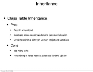 Inheritance


     • Class Table Inheritance
           •      Pros
                 •        Easy to understand

                 •        Database space is optimized due to table normalization

                 •        Direct relationship between Domain Model and Database


           •      Cons
                 •        Too many joins

                 •        Refactoring of ﬁelds needs a database schema update




Thursday, March 1, 2012
 