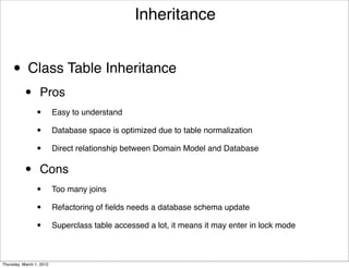 Inheritance


     • Class Table Inheritance
           •      Pros
                 •        Easy to understand

                 •        Database space is optimized due to table normalization

                 •        Direct relationship between Domain Model and Database


           •      Cons
                 •        Too many joins

                 •        Refactoring of ﬁelds needs a database schema update

                 •        Superclass table accessed a lot, it means it may enter in lock mode



Thursday, March 1, 2012
 