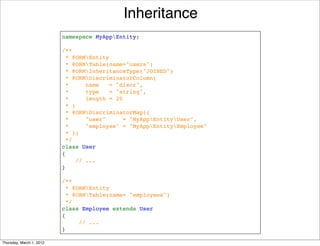 Inheritance
                          namespace MyAppEntity;

                          /**
                           * @ORMEntity
                            * @ORMTable(name="users")
                           * @ORMInheritanceType("JOINED")
                           * @ORMDiscriminatorColumn(
                            *     name   = "discr", 
                            *     type   = "string",
                            *     length = 20
                            * )
                           * @ORMDiscriminatorMap({
                           *     "user"     = "MyAppEntityUser",
                           *     "employee" = "MyAppEntityEmployee"
                           * })
                           */
                          class User
                          {
                              // ...
                          }

                          /**
                           * @ORMEntity
                           * @ORMTable(name= "employees")
                           */
                          class Employee extends User
                          {
                               // ...
                          }

Thursday, March 1, 2012
 