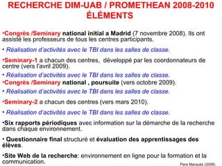 Congrès /Seminary   national initial a Madrid  (7 novembre 2008). Ils ont assisté les professeurs de tous les centres participants.  Réalisation d’activités avec le TBI dans les salles de classe. Seminary-1   a chacun des centres,  développé par les coordonnateurs de centre (vers l'avril 2009).  Réalisation d’activités avec le TBI dans les salles de classe. Congrès /Seminary  national , poursuite  (vers octobre 2009).  Réalisation d’activités avec le TBI dans les salles de classe. Seminary-2  a chacun des centres (vers mars 2010).  Réalisation d’activités avec le TBI dans les salles de classe. Six rapports périodiques  avec information sur la démarche de la recherche dans chaque environnement.  Questionnaire final  structuré et  évaluation des apprentissages des élèves . Site Web de la recherche : environnement en ligne pour la formation et la communication.  RECHERCHE DIM-UAB / PROMETHEAN 2008-2010 ÉLÉMENTS  Pere Marquès (2008) 
