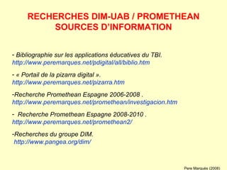 Bibliographie sur les applications éducatives du TBI. http://www.peremarques.net/pdigital/all/biblio.htm « Portail de la pizarra digital ». http://www.peremarques.net/pizarra.htm Recherche Promethean Espagne 2006-2008 .  http://www.peremarques.net/promethean/investigacion.htm Recherche Promethean Espagne 2008-2010 .  http://www.peremarques.net/promethean2/ Recherches du groupe DIM.   http://www.pangea.org/dim/ RECHERCHES DIM-UAB / PROMETHEAN SOURCES D’INFORMATION Pere Marquès (2008) 