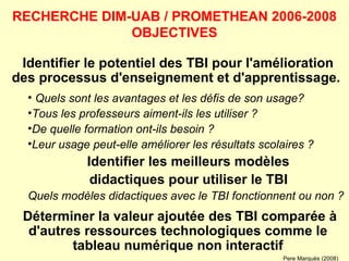 Identifier le potentiel des TBI pour l'amélioration des processus d'enseignement et d'apprentissage.  Quels sont les avantages et les défis de son usage? Tous les professeurs aiment-ils les utiliser ?  De quelle formation ont-ils besoin ?  Leur usage peut-elle améliorer les résultats scolaires ?  Identifier les meilleurs modèles didactiques pour utiliser le TBI Quels modèles didactiques avec le TBI fonctionnent ou non ? Déterminer la valeur ajoutée des TBI comparée à d'autres ressources technologiques comme le tableau numérique non interactif RECHERCHE DIM-UAB / PROMETHEAN 2006-2008 OBJECTIVES Pere Marquès (2008) 