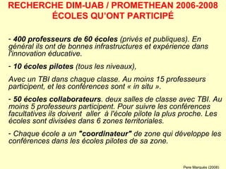 400 professeurs de 60 écoles  (privés et publiques). En général ils ont de bonnes infrastructures et expérience dans l'innovation éducative.  10 écoles pilotes  (tous les niveaux),  Avec un TBI dans chaque classe. Au moins 15 professeurs participent, et les conférences sont « in situ ». 50 écoles collaborateurs . deux salles de classe avec TBI. Au moins 5 professeurs participent. Pour suivre les conférences facultatives ils doivent  aller   à l'école pilote la plus proche. Les écoles sont divisées dans 6 zones territoriales.  Chaque école a un  "coordinateur"  de zone qui développe les conférences dans les écoles pilotes de sa zone.   RECHERCHE DIM-UAB / PROMETHEAN 2006-2008 ÉCOLES QU’ONT PARTICIPÉ Pere Marquès (2008) 