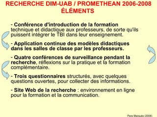Conférence d'introduction de la formation  technique et didactique aux professeurs, de sorte qu'ils puissent intégrer le TBI dans leur enseignement.  Application continue des modèles didactiques   dans les salles de classe par les professeurs. Quatre conférences de surveillance pendant la recherche , réflexions sur la pratique et la formation complémentaire.  Trois questionnaires  structurés, avec quelques questions ouvertes, pour collecter des informations. Site Web de la recherche  : environnement en ligne pour la formation et la communication.  RECHERCHE DIM-UAB / PROMETHEAN 2006-2008 ÉLÉMENTS  Pere Marquès (2008) 