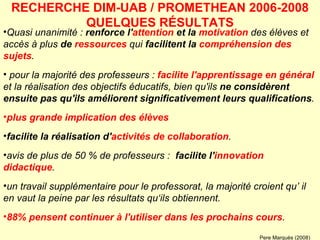 Quasi unanimité :  renforce l' attention  et la  motivation  des élèves et accès à plus  de  ressources  qui  facilitent la  compréhension des sujets .   pour la majorité des professeurs :  facilite l'apprentissage en général  et la réalisation des objectifs éducatifs, bien qu'ils  ne considèrent ensuite pas qu'ils améliorent significativement leurs qualifications .  plus grande implication des élèves   facilite la réalisation d' activités de collaboration .   avis de plus de 50 % de professeurs :  facilite l' innovation didactique .  un travail supplémentaire pour le professorat, la majorité croient qu’ il en vaut la peine par les résultats qu‘ils obtiennent.  88% pensent continuer à l'utiliser dans les prochains cours . RECHERCHE DIM-UAB / PROMETHEAN 2006-2008 QUELQUES RÉSULTATS Pere Marquès (2008) 