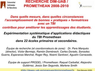 RECHERCHE DIM-UAB / PROMETHEAN 2008-2010  Équipe de recherche (et coordonnateurs de zone):   Dr. Pere Marquès (director), Víctor Bermejo, Ramón Doménech, Carles Dorado, Sonsoles Guerra, Esperanza Marchal, Roger Rey, Noemí Santiveri, Agustín Carracedo.  Équipe de support PRODEL / Promethean:   Raquel Carballal, Alejandro Gutiérrez, Jesús San Segundo, Marlene Smith Dans quelle mesure, dans quelles circonstances l'accomplissement de bonnes « pratiques » formatrices  avec un TBI  contribue pour améliorer les apprentissages des étudiants . Expérimentation systématique d'applications didactiques du TBI Promethean  dans 22 écoles   primaires et secondaires.  < http://dewey.uab.es/pmarques/dim/promethean2 > Pere Marquès (2008) 