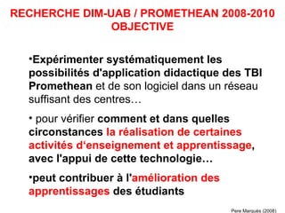 Expérimenter systématiquement les possibilités d'application didactique des TBI Promethean  et de son logiciel dans un réseau suffisant des centres… pour vérifier  comment et dans quelles circonstances  la réalisation de certaines activités d‘enseignement et apprentissage , avec l'appui de cette technologie… peut contribuer à l' amélioration des apprentissages  des étudiants   RECHERCHE DIM-UAB / PROMETHEAN 2008-2010 OBJECTIVE Pere Marquès (2008) 