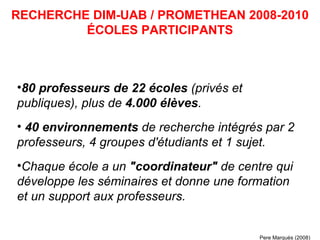 80 professeurs de 22 écoles  (privés et publiques), plus de  4.000 élèves .  40 environnements  de recherche intégrés par 2 professeurs, 4 groupes d'étudiants et 1 sujet.   Chaque école a un  "coordinateur"  de centre qui développe les séminaires et donne une formation et un support aux professeurs. RECHERCHE DIM-UAB / PROMETHEAN 2008-2010 ÉCOLES PARTICIPANTS Pere Marquès (2008) 
