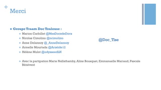 +
Merci
@Doc_Tlse
n  Groupe Traam Doc Toulouse :
n  Marion Carbillet @MesDocsdeDocs
n  Nicolas Cimolino @ncimolino
n  Anne Delannoy @_AnneDelannoy
n  Armelle Mourtada @Aristide12
n  Hélène Mulot @odysseedLN
n  Avec la partipation Marie Nallathamby, Aline Bousquet, Emmanuelle Mariaud, Pascale
Bénévent
 