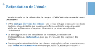 +
Refondation de l’école
Inscrite dans la loi de refondation de l’école, l’EMI s’articule autour de 3 axes
principaux
n  « Une pratique citoyenne des médias : une lecture critique et distanciée de leurs
contenus et une initiation aux langages, aux formes médiatiques pour pouvoir
s'informer suffisamment, s'exprimer librement et produire soi-même de
l'information
n  Le développement d'une compétence de recherche, de sélection et
d'interprétation de l'information, ainsi que d'évaluation des sources et des
contenus
n  Une compréhension des médias, des réseaux et des phénomènes informationnels
dans toutes leurs dimensions : économique, sociétale, technique, éthique »
 