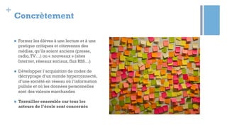 +
Concrètement
n  Former les élèves à une lecture et à une
pratique critiques et citoyennes des
médias, qu’ils soient anciens (presse,
radio,TV…) ou « nouveaux » (sites
Internet, réseaux sociaux, flux RSS…)
n  Développer l’acquisition de codes de
décryptage d’un monde hyperconnecté,
d’une société en réseau où l’information
pullule et où les données personnelles
sont des valeurs marchandes
n  Travailler ensemble car tous les
acteurs de l’école sont concernés
 