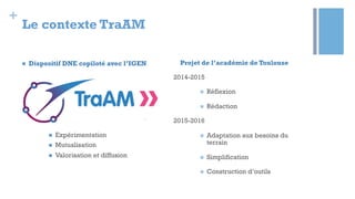 +
Le contexte TraAM
n  Dispositif DNE copiloté avec l’IGEN
n  Expérimentation
n  Mutualisation
n  Valorisation et diffusion
Projet de l’académie de Toulouse
2014-2015
n  Réflexion
n  Rédaction
2015-2016
n  Adaptation aux besoins du
terrain
n  Simplification
n  Construction d’outils
 