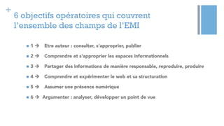 +
6 objectifs opératoires qui couvrent
l’ensemble des champs de l’EMI
n  1 è Etre auteur : consulter, s'approprier, publier
n  2 è Comprendre et s'approprier les espaces informationnels
n  3 è Partager des informations de manière responsable, reproduire, produire
n  4 è Comprendre et expérimenter le web et sa structuration
n  5 è Assumer une présence numérique
n  6 è Argumenter : analyser, développer un point de vue
 