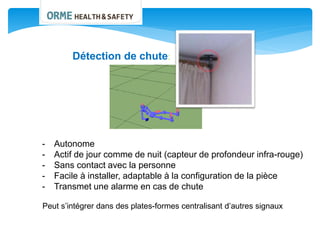 Détection de chute:
- Autonome
- Actif de jour comme de nuit (capteur de profondeur infra-rouge)
- Sans contact avec la personne
- Facile à installer, adaptable à la configuration de la pièce
- Transmet une alarme en cas de chute
Peut s’intégrer dans des plates-formes centralisant d’autres signaux
 