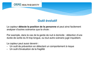 Outil évolutif:
Le capteur détecte la position de la personne et peut ainsi facilement
analyser d’autres scénarios que la chute :
Par exemple, dans le cas de la garde de nuit à domicile : détection d’une
durée de sortie du lit trop longue, ou tout autre scénario jugé inquiétant.
Le capteur peut aussi devenir :
- Un outil de prévention en détectant un comportement à risque
- Un outil d’évaluation de la fragilité
 