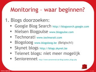 Blogs doorzoeken:  Google Blog Search  http://blogsearch.google.com   Nielsen Blogpulse  www.blogpulse.com   Technorati  www.technorati.com   Blogoloog  www.blogoloog.be   (Belgisch!) Skynet blogs  http://blogs.skynet.be   Telenet blogs: niet meer mogelijk Seniorennet  http://www.seniorennet.be/Blog/zoeken_blogs.php   Monitoring – waar beginnen? 