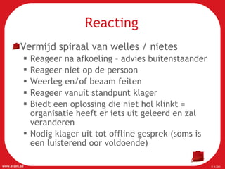 Reacting Vermijd spiraal van welles / nietes Reageer na afkoeling – advies buitenstaander Reageer niet op de persoon Weerleg en/of beaam feiten Reageer vanuit standpunt klager Biedt een oplossing die niet hol klinkt = organisatie heeft er iets uit geleerd en zal veranderen Nodig klager uit tot offline gesprek (soms is een luisterend oor voldoende) 