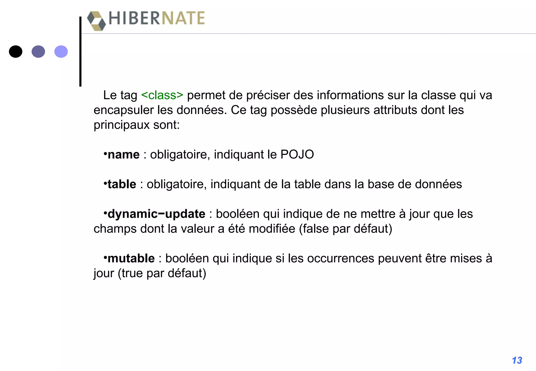 Le tag  <class>  permet de préciser des informations sur la classe qui va encapsuler les données. Ce tag possède plusieurs attributs dont les principaux sont: name  : obligatoire, indiquant le POJO table  : obligatoire, indiquant de la table dans la base de données dynamic−update   : booléen qui indique de ne mettre à jour que les champs dont la valeur a été modifiée (false par défaut) mutable  : booléen qui indique si les occurrences peuvent être mises à jour (true par défaut) 13 