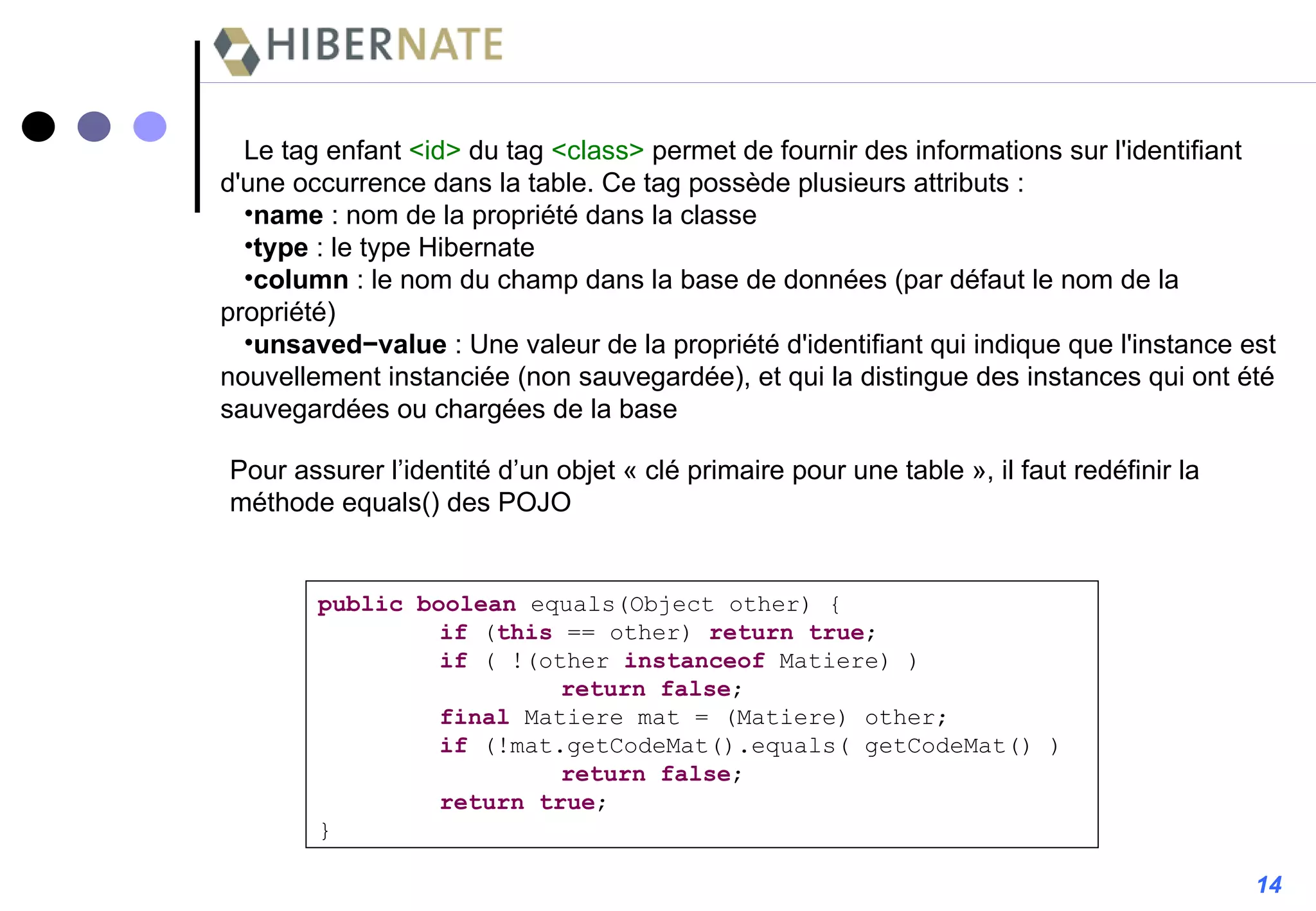 Pour assurer l’identité d’un objet « clé primaire pour une table », il faut redéfinir la méthode equals() des POJO public   boolean  equals(Object other) { if  ( this  == other)  return   true ; if  ( !(other  instanceof  Matiere) ) return   false ; final  Matiere mat = (Matiere) other; if  (!mat.getCodeMat().equals( getCodeMat() )  return   false ; return   true ; } 14 Le tag enfant  <id>  du tag  <class>  permet de fournir des informations sur l'identifiant d'une occurrence dans la table. Ce tag possède plusieurs attributs : name   : nom de la propriété dans la classe type   : le type Hibernate column   : le nom du champ dans la base de données (par défaut le nom de la propriété) unsaved−value  : Une valeur de la propriété d'identifiant qui indique que l'instance est nouvellement instanciée (non sauvegardée), et qui la distingue des instances qui ont été sauvegardées ou chargées de la base 