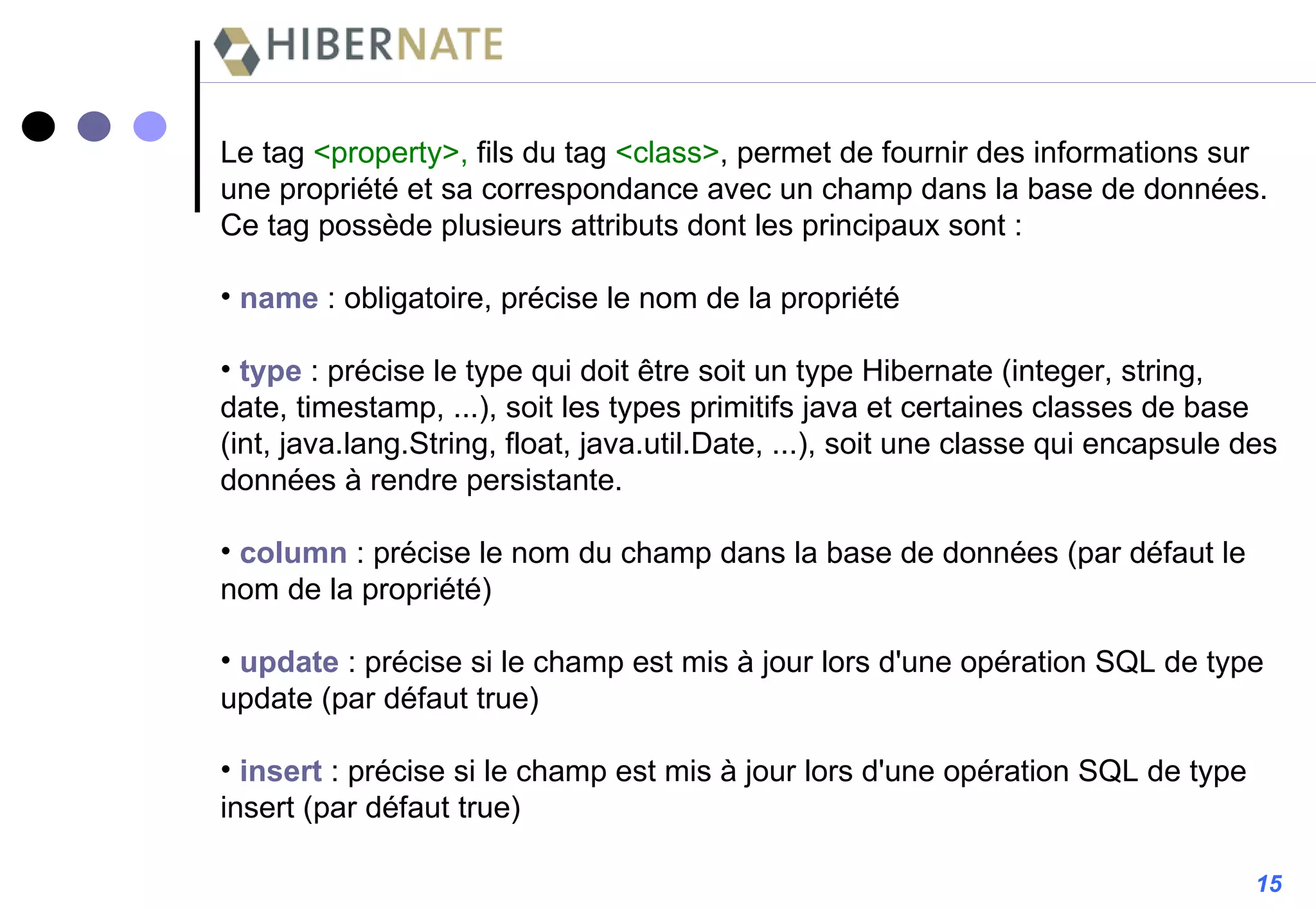 15 Le tag  <property>,  fils du tag  <class> , permet de fournir des informations sur une propriété et sa correspondance avec un champ dans la base de données. Ce tag possède plusieurs attributs dont les principaux sont : name  : obligatoire, précise le nom de la propriété type  : précise le type qui doit être soit un type Hibernate (integer, string, date, timestamp, ...), soit les types primitifs java et certaines classes de base (int, java.lang.String, float, java.util.Date, ...), soit une classe qui encapsule des données à rendre persistante. column   : précise le nom du champ dans la base de données (par défaut le nom de la propriété) update  : précise si le champ est mis à jour lors d'une opération SQL de type update (par défaut true) insert   : précise si le champ est mis à jour lors d'une opération SQL de type insert (par défaut true) 