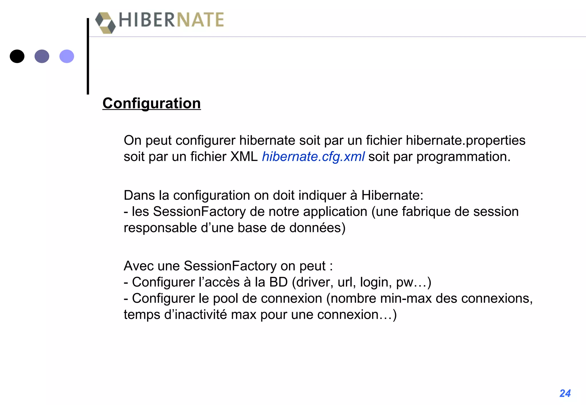 On peut configurer hibernate soit par un fichier hibernate.properties soit par un fichier XML  hibernate.cfg.xml   soit par programmation. Configuration Dans la configuration on doit indiquer à Hibernate: - les SessionFactory de notre application (une fabrique de session responsable d’une base de données) Avec une SessionFactory on peut : - Configurer l’accès à la BD (driver, url, login, pw…) - Configurer le pool de connexion (nombre min-max des connexions, temps d’inactivité max pour une connexion…) 24 