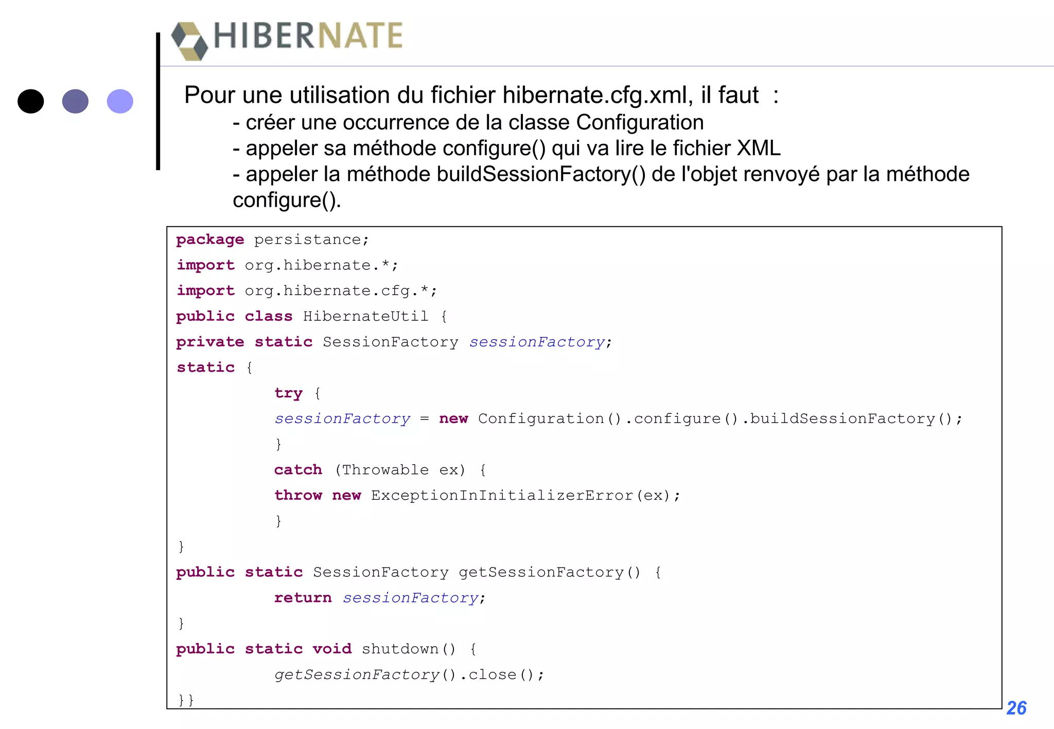 Pour une utilisation du fichier hibernate.cfg.xml, il faut  : - créer une occurrence de la classe Configuration - appeler sa méthode configure() qui va lire le fichier XML  - appeler la méthode buildSessionFactory() de l'objet renvoyé par la méthode configure(). package  persistance; import  org.hibernate.*; import  org.hibernate.cfg.*; public   class  HibernateUtil { private   static  SessionFactory  sessionFactory ; static  { try  { sessionFactory  =  new  Configuration().configure().buildSessionFactory(); } catch  (Throwable ex) { throw   new  ExceptionInInitializerError(ex); } } public   static  SessionFactory getSessionFactory() { return   sessionFactory ; } public   static   void  shutdown() { getSessionFactory ().close(); }} 26 