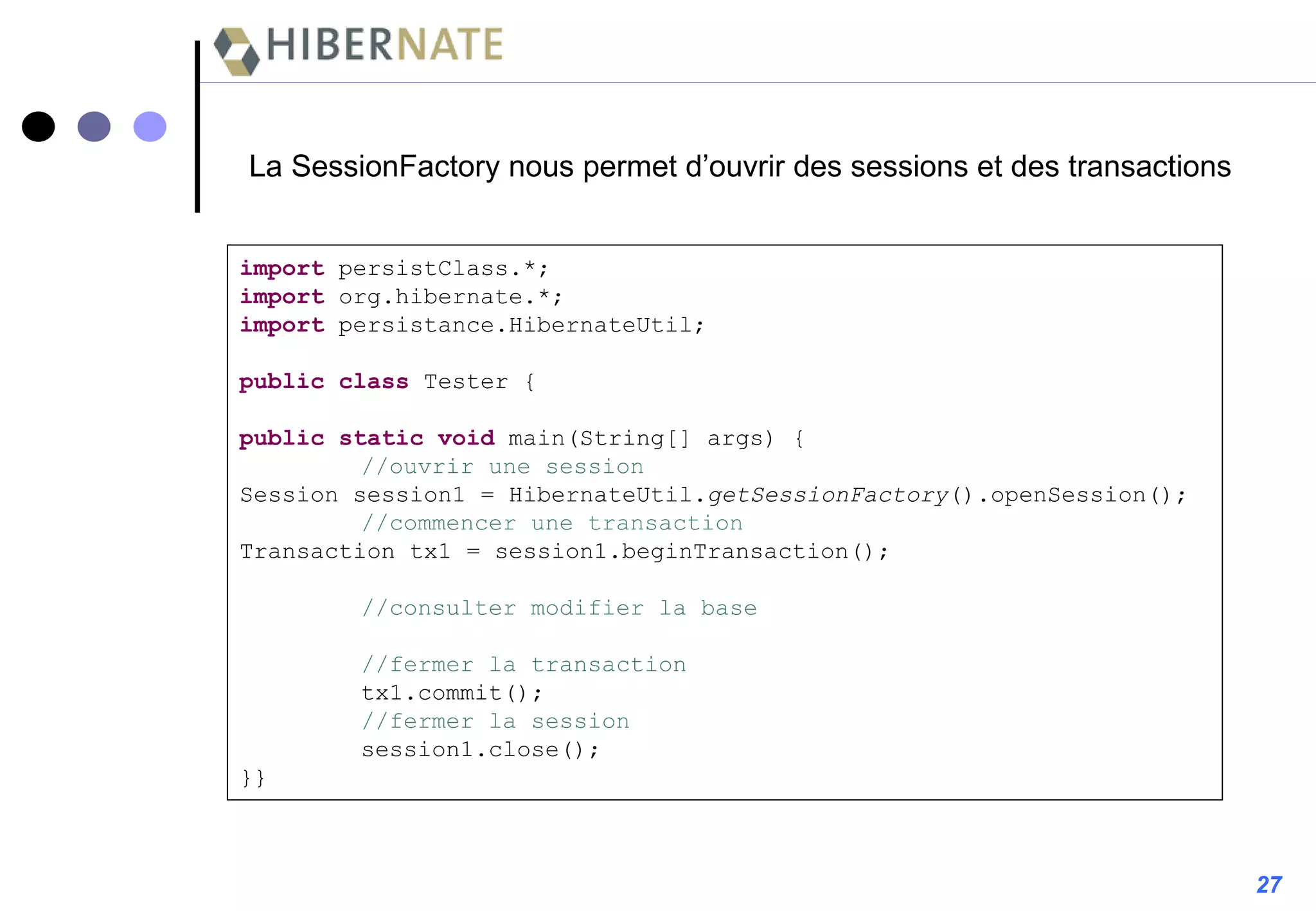 La SessionFactory nous permet d’ouvrir des sessions et des transactions import  persistClass.*; import  org.hibernate.*; import  persistance.HibernateUtil; public   class  Tester { public   static   void  main(String[] args) { //ouvrir une session Session session1 = HibernateUtil. getSessionFactory ().openSession(); //commencer une transaction Transaction tx1 = session1.beginTransaction(); //consulter modifier la base //fermer la transaction tx1.commit(); //fermer la session session1.close(); }} 27 