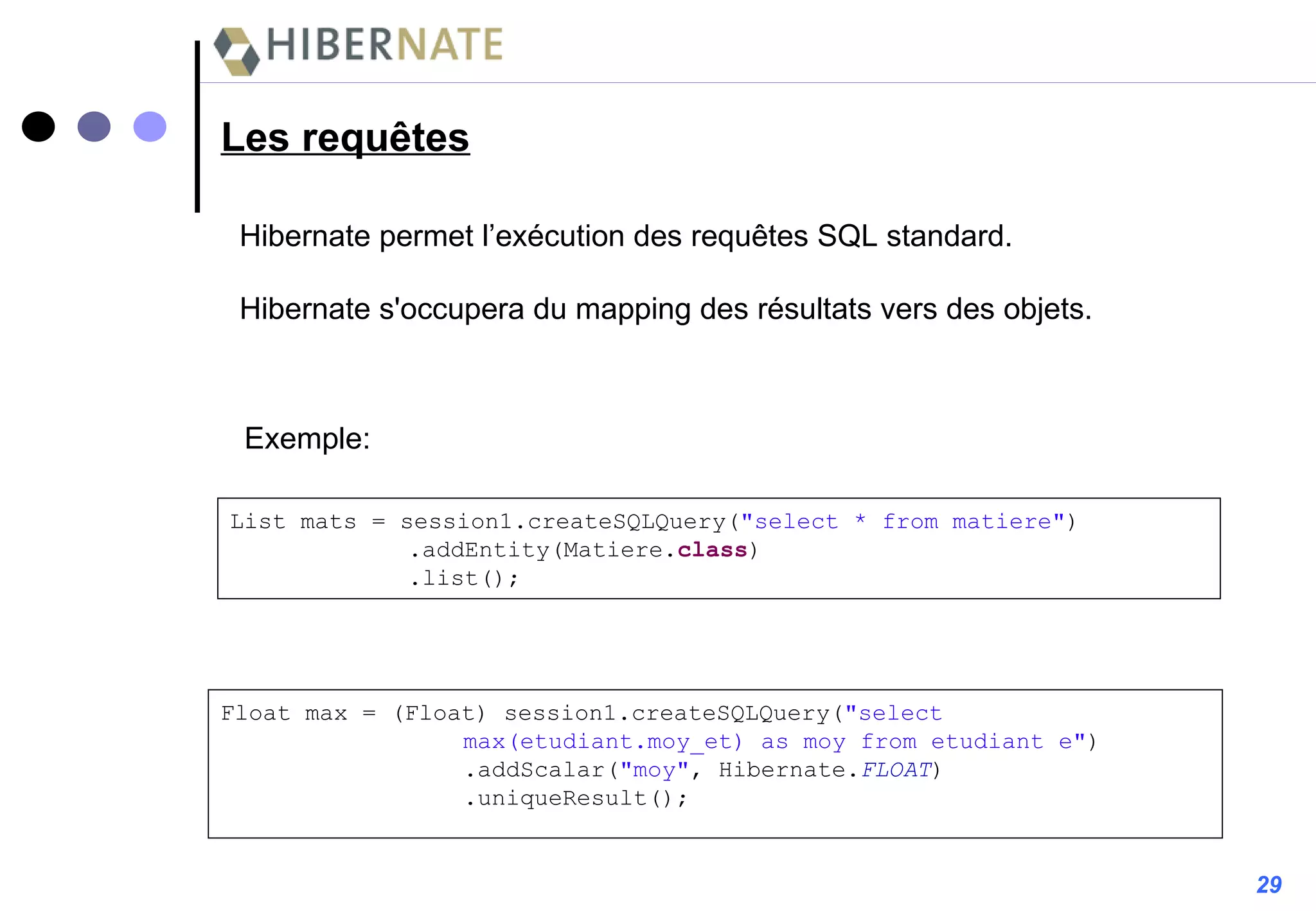Les requêtes Hibernate permet l’exécution des requêtes SQL standard. Hibernate s'occupera du mapping des résultats vers des objets.  Exemple: List mats = session1.createSQLQuery( "select * from matiere" )   .addEntity(Matiere. class )   .list(); Float max = (Float) session1.createSQLQuery( "select  max(etudiant.moy_et) as moy from etudiant e" ) .addScalar( "moy" , Hibernate. FLOAT ) .uniqueResult(); 29 