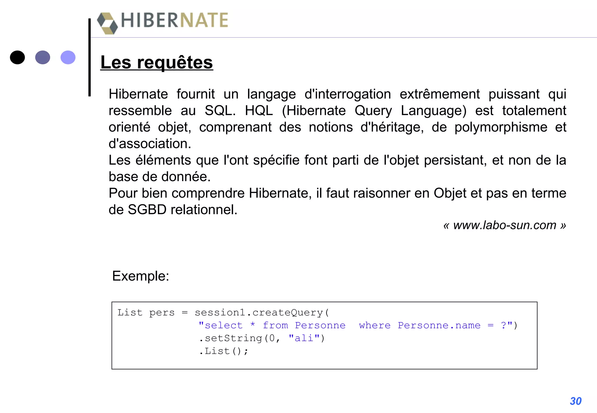 Les requêtes Hibernate fournit un langage d'interrogation extrêmement puissant qui ressemble au SQL. HQL (Hibernate Query Language) est totalement orienté objet, comprenant des notions d'héritage, de polymorphisme et d'association. Les éléments que l'ont spécifie font parti de l'objet persistant, et non de la base de donnée. Pour bien comprendre Hibernate, il faut raisonner en Objet et pas en terme de SGBD relationnel.  « www.labo-sun.com » Exemple: List pers = session1.createQuery(   "select * from Personne  where Personne.name = ?" )   .setString(0,  "ali" )   .List(); 30 