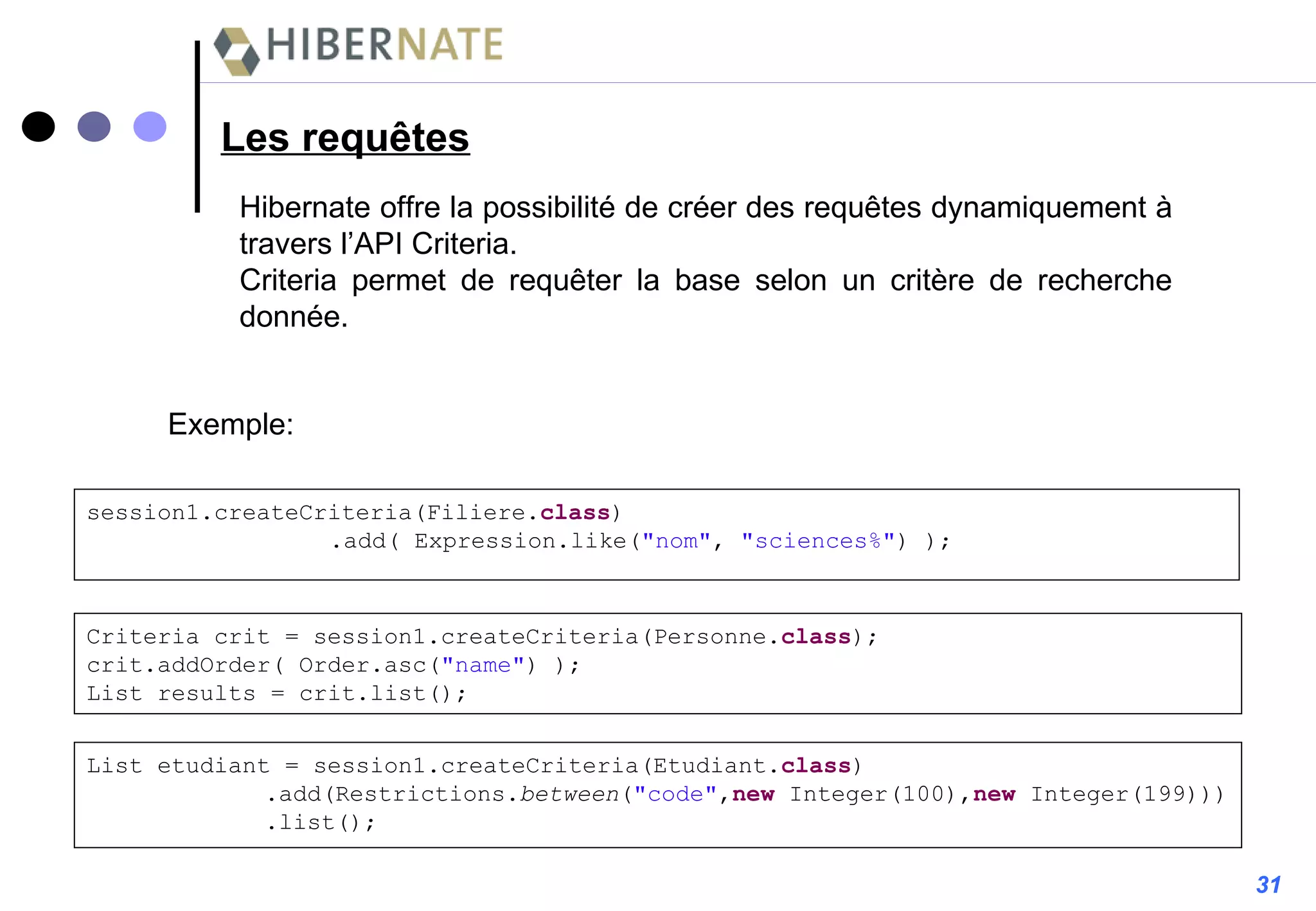 Les requêtes Hibernate offre la possibilité de créer des requêtes dynamiquement à travers l’API Criteria. Criteria permet de requêter la base selon un critère de recherche donnée. Exemple: session1.createCriteria(Filiere. class ) .add( Expression.like( "nom" ,  "sciences%" ) ); Criteria crit = session1.createCriteria(Personne. class ); crit.addOrder( Order.asc( "name" ) ); List results = crit.list(); List etudiant = session1.createCriteria(Etudiant. class )   .add(Restrictions. between ( "code" , new  Integer(100), new  Integer(199)))   .list(); 31 