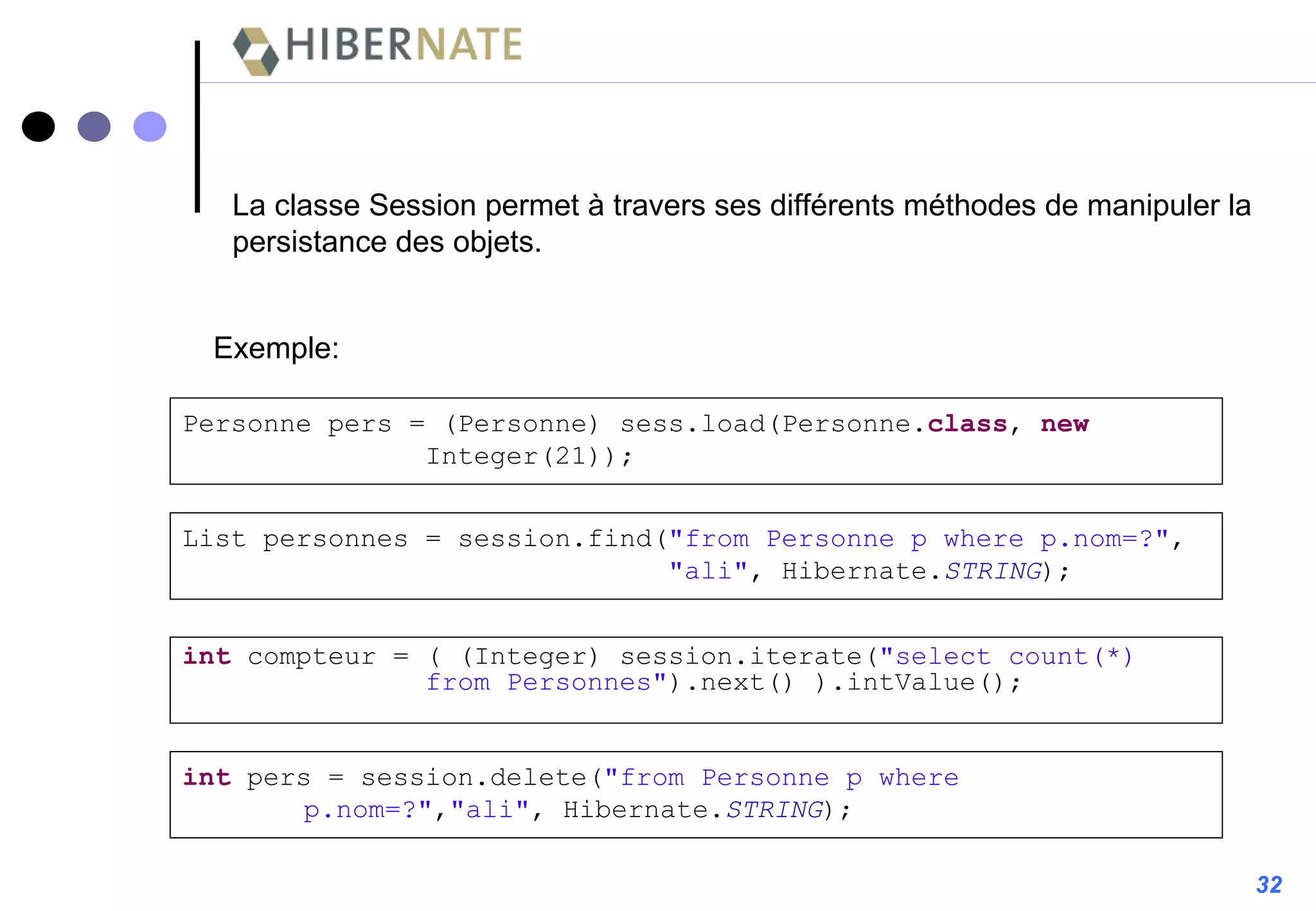 32 La classe Session permet à travers ses différents méthodes de manipuler la persistance des objets. List personnes = session.find( "from Personne p where p.nom=?" , "ali" , Hibernate. STRING ); int  compteur = ( (Integer) session.iterate( "select count(*)  from Personnes" ).next() ).intValue(); int  pers = session.delete( "from Personne p where  p.nom=?" , "ali" , Hibernate. STRING ); Personne pers = (Personne) sess.load(Personne. class ,  new   Integer(21)); Exemple: 