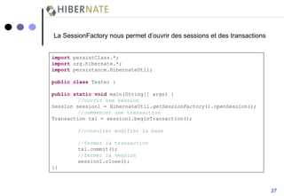 La SessionFactory nous permet d’ouvrir des sessions et des transactions import  persistClass.*; import  org.hibernate.*; import  persistance.HibernateUtil; public   class  Tester { public   static   void  main(String[] args) { //ouvrir une session Session session1 = HibernateUtil. getSessionFactory ().openSession(); //commencer une transaction Transaction tx1 = session1.beginTransaction(); //consulter modifier la base //fermer la transaction tx1.commit(); //fermer la session session1.close(); }} 27 