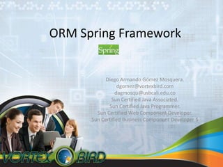 ORM Spring Framework Diego Armando GómezMosquera. dgomez@vortexbird.com dagmosqu@usbcali.edu.co Sun Certified Java Associated. Sun Certified Java Programmer. Sun Certified Web Component Developer. Sun Certified Business Component Developer 5 