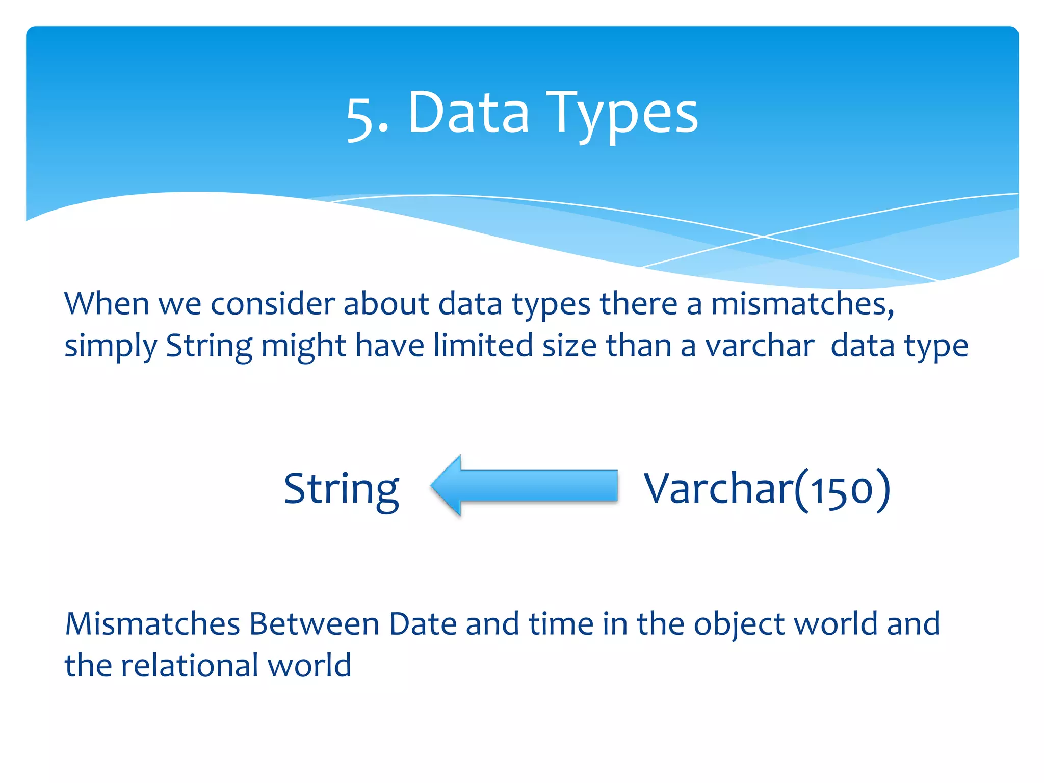 5. Data Types

When we consider about data types there a mismatches,
simply String might have limited size than a varchar data type



              String                   Varchar(150)

Mismatches Between Date and time in the object world and
the relational world
 