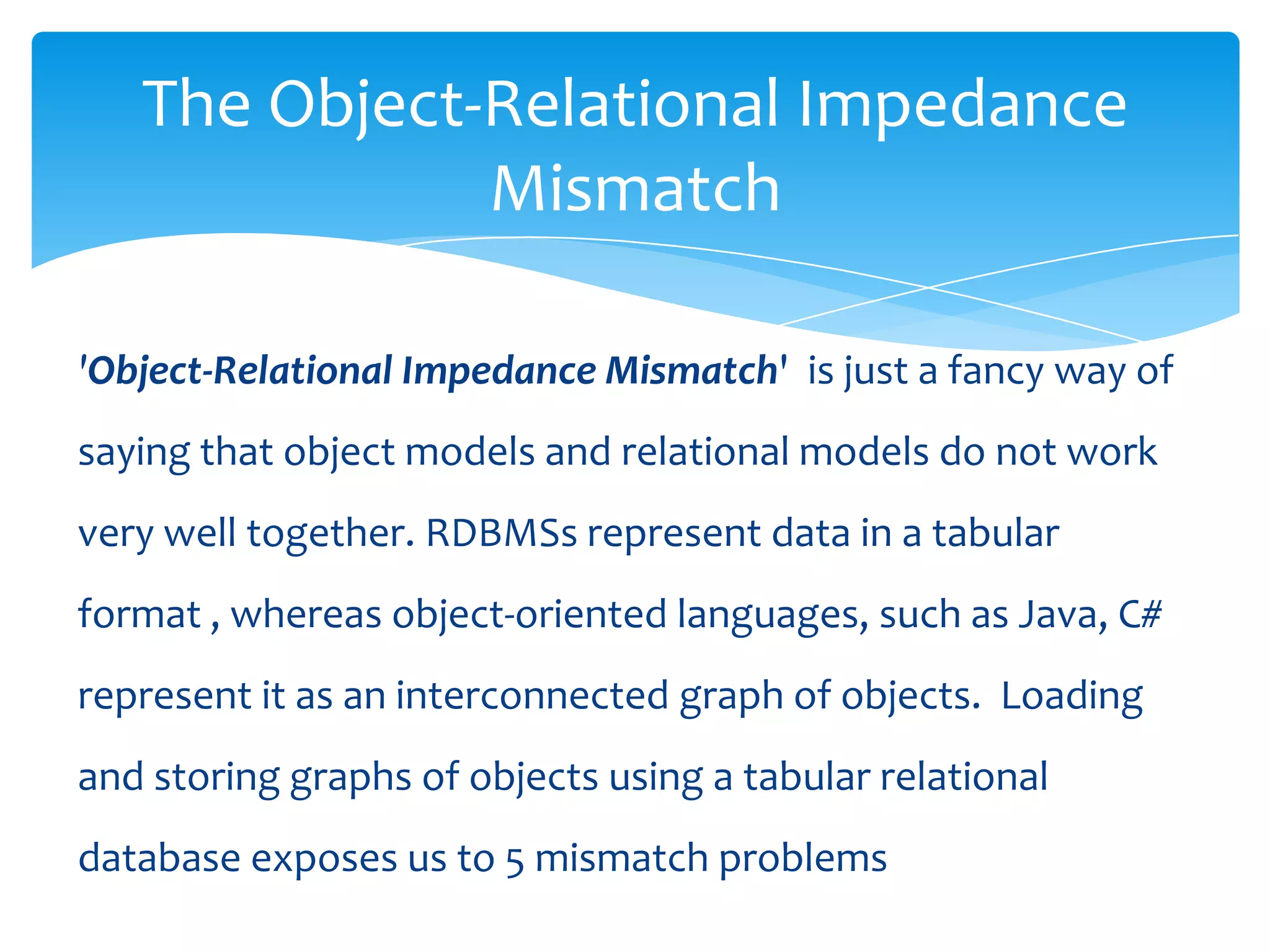The Object-Relational Impedance
              Mismatch

'Object-Relational Impedance Mismatch' is just a fancy way of
saying that object models and relational models do not work
very well together. RDBMSs represent data in a tabular
format , whereas object-oriented languages, such as Java, C#
represent it as an interconnected graph of objects. Loading
and storing graphs of objects using a tabular relational
database exposes us to 5 mismatch problems
 